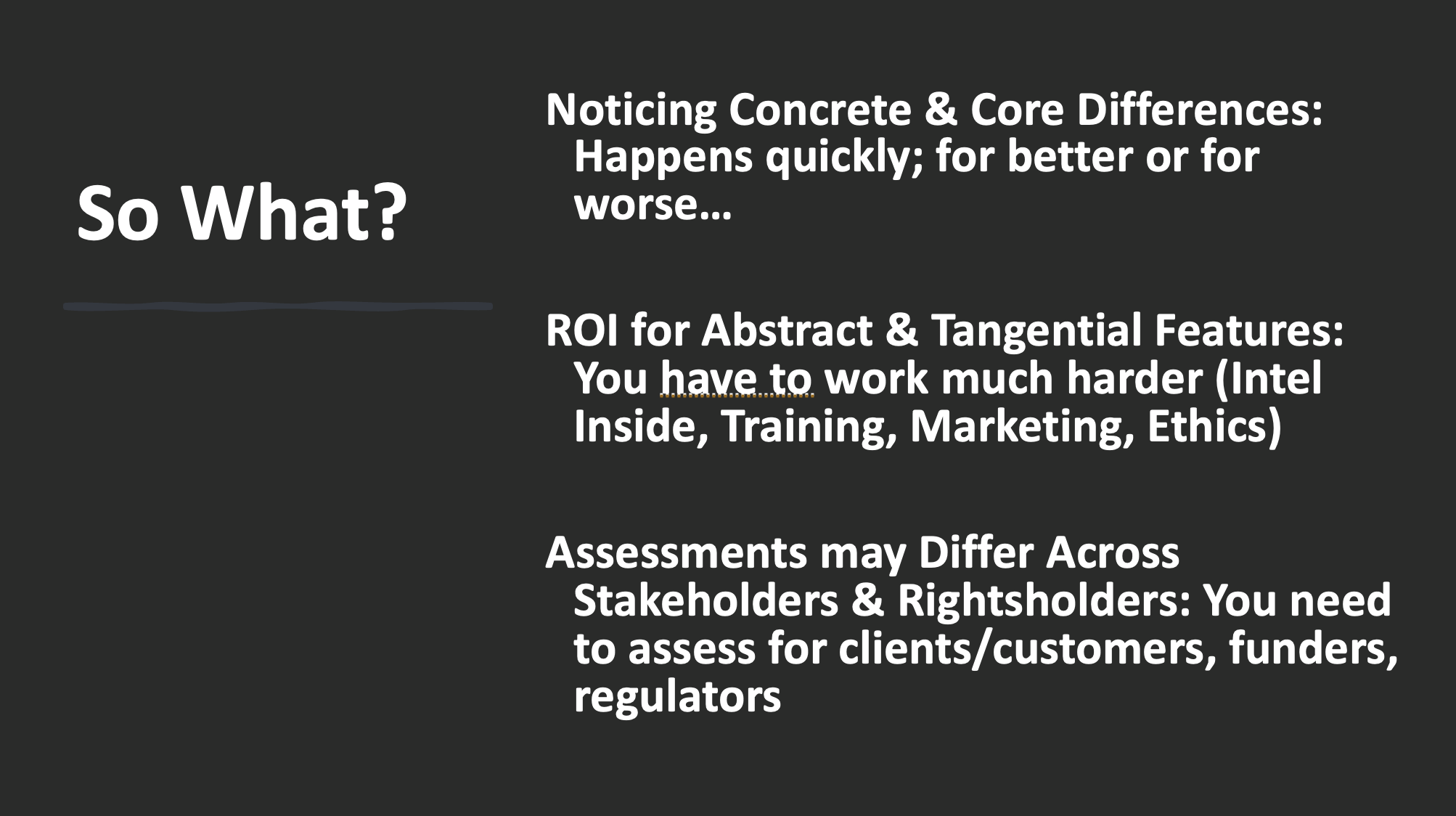 Text on slide:
Noticing Concrete & Core Differences: Happens quickly; for better or for worse…
ROI for Abstract & Tangential Features: You have to work much harder (Intel Inside, Training, Marketing, Ethics)
Assessments may Differ Across Stakeholders & Rightsholders: You need to assess for clients/customers, funders, regulators